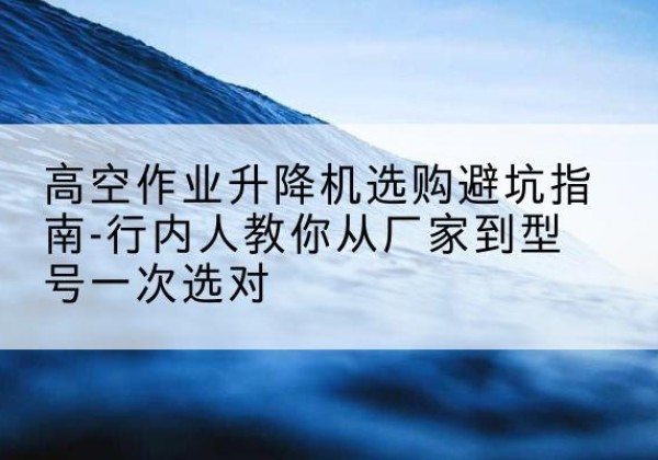 宝山升降平台厂家-高空作业升降机选购避坑指南-行内人教你从厂家到型号一次选对