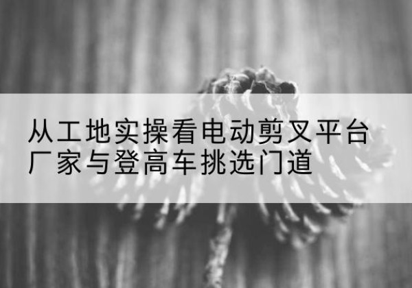 宝山电动剪叉升降平台厂家-从工地实操看电动剪叉平台厂家与登高车挑选门道